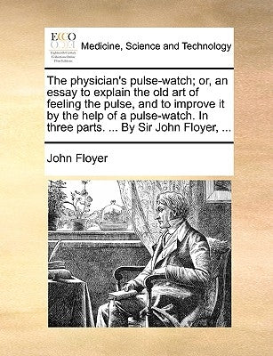 The Physician's Pulse-Watch; Or, an Essay to Explain the Old Art of Feeling the Pulse, and to Improve It by the Help of a Pulse-Watch. in Three Parts. by Floyer, John