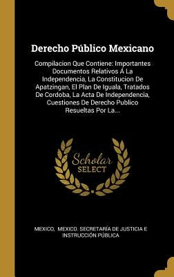 Derecho Público Mexicano: Compilacion Que Contiene: Importantes Documentos Relativos Á La Independencia, La Constitucion De Apatzingan, El Plan by Mexico