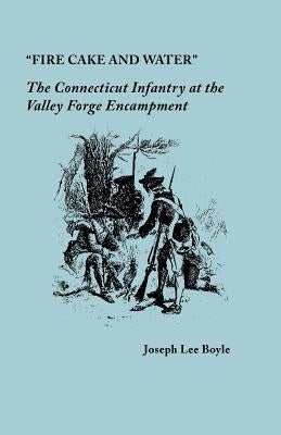 Fire Cake and Water: The Connecticut Infantry at the Valley Forge Encampment by Boyle, Joseph Lee