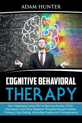 Cognitive Behavioral Therapy: Gain Happiness Using CBT to Remove Anxiety, PTSD, Depression, and Other Negative Thoughts through Positive Thinking (G by Hunter, Adam