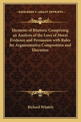 Elements of Rhetoric Comprising an Analysis of the Laws of Moral Evidence and Persuasion with Rules for Argumentative Composition and Elocution by Whately, Richard