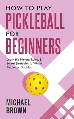 How To Play Pickleball For Beginners - Learn the History, Rules, & Secret Strategies To Win In Singles Or Doubles by Brown, Michael