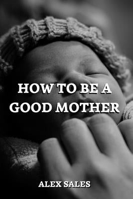 How to Be a Good Mother: A Complete Guide to New Parents Take Care of Newborns by Sales, Alex