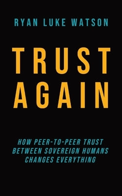 Trust Again: How peer-to-peer trust between sovereign humans changes everything by Watson, Ryan Luke