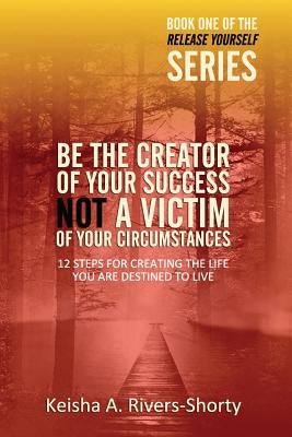 Be The Creator of Your Success NOT A Victim of Your Circumstances: 12 Steps To Creating The Life You Are Destined To Live by Rivers-Shorty, Keisha a.