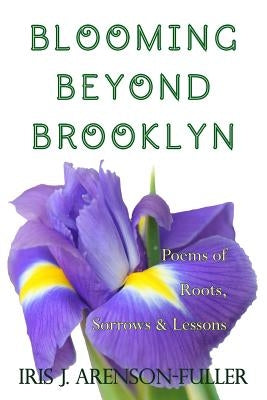 Blooming Beyond Brooklyn: Poems of Roots, Sorrows, & Lessons by Arenson-Fuller, Iris J.