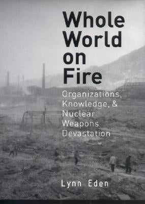 Whole World on Fire: Organizations, Knowledge, and Nuclear Weapons Devastation by Eden, Lynn