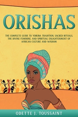 Orishas: The Complete Guide to Yoruba Tradition, Sacred Rituals, the Divine Feminine, and Spiritual Enlightenment of African Cu by Toussaint, Odette J.