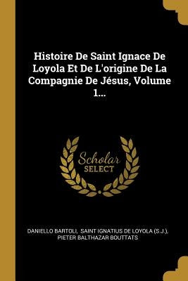 Histoire De Saint Ignace De Loyola Et De L'origine De La Compagnie De Jésus, Volume 1... by Bartoli, Daniello