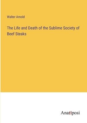 The Life and Death of the Sublime Society of Beef Steaks by Arnold, Walter