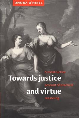 Towards Justice and Virtue: A Constructive Account of Practical Reasoning by O'Neill, Onora