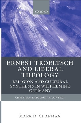Ernst Troeltsch and Liberal Theology: Religion and Cultural Synthesis in Wilhelmine Germany by Chapman, Mark D.