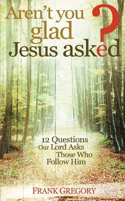 Aren't You Glad Jesus Asked: 12 Questions Our Lord Asks Those Who Follow Him by Gregory, Frank