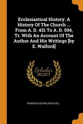 Ecclesiastical History. a History of the Church ... from A. D. 431 to A. D. 594, Tr. with an Account of the Author and His Writings [by E. Walford] by (Scholasticus )., Evagrius