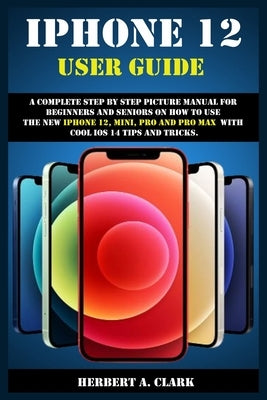 iPhone 12 User Guide: A Complete Step By Step Picture Manual For Beginners And Seniors On How To Use The New iPhone 12, Mini, Pro And Pro Ma by Clark, Herbert A.