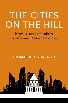 The Cities on the Hill: How Urban Institutions Transformed National Politics by Ogorzalek, Thomas K.