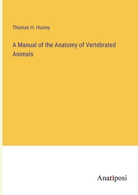 A Manual of the Anatomy of Vertebrated Animals by Huxley, Thomas H.