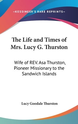 The Life and Times of Mrs. Lucy G. Thurston: Wife of REV. Asa Thurston, Pioneer Missionary to the Sandwich Islands by Thurston, Lucy Goodale