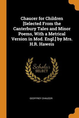 Chaucer for Children [selected from the Canterbury Tales and Minor Poems, with a Metrical Version in Mod. Engl.] by Mrs. H.R. Haweis by Chaucer, Geoffrey