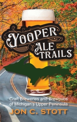 Yooper Ale Trails: Craft Breweries and Brewpubs of Michigan's Upper Peninsula by Stott, Jon C.