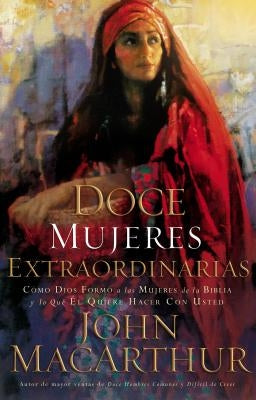 Doce Mujeres Extraordinarias: Cómo Dios Formó a Las Mujeres de la Biblia Y Lo Qué Él Quiere Hacer Con Usted by MacArthur, John F.