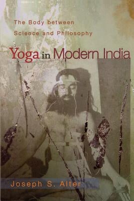 Yoga in Modern India: The Body Between Science and Philosophy by Alter, Joseph S.