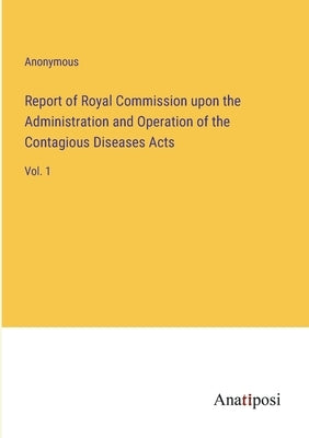 Report of Royal Commission upon the Administration and Operation of the Contagious Diseases Acts: Vol. 1 by Anonymous