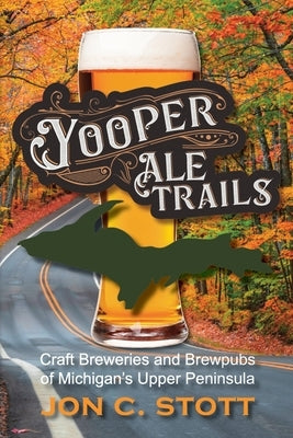 Yooper Ale Trails: Craft Breweries and Brewpubs of Michigan's Upper Peninsula by Stott, Jon C.