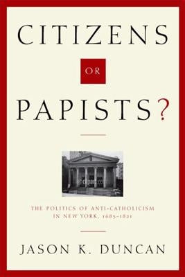 Citizens or Papists?: The Politics of Anti-Catholicism in New York, 1685-1821 by Duncan, Jason K.