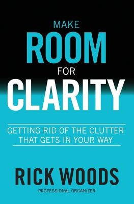 Make Room for Clarity: Getting Rid of the Clutter that Gets in Your Way by Woods, Rick