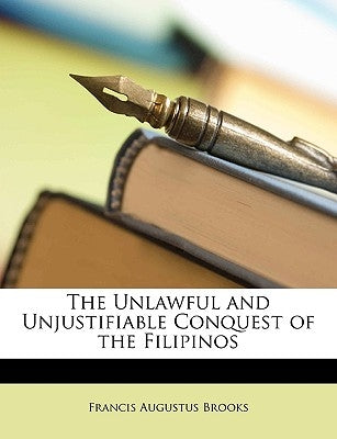 The Unlawful and Unjustifiable Conquest of the Filipinos by Brooks, Francis Augustus