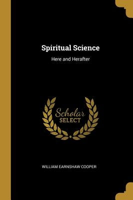 Spiritual Science: Here and Herafter by Cooper, William Earnshaw