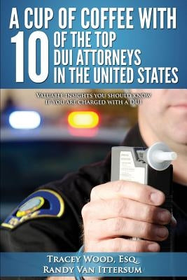 A Cup Of Coffee With 10 Of The Top DUI Attorneys In The United States: Valuable insights you should know if you are charged with a DUI by Van Ittersum, Randy