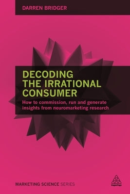Decoding the Irrational Consumer: How to Commission, Run and Generate Insights from Neuromarketing Research by Bridger, Darren