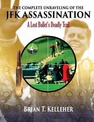 The Complete Unraveling of the JFK Assassination: A Lost Bullet's Deadly Trail by Kelleher, Brian T.