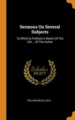 Sermons On Several Subjects: To Which Is Prefixed A Sketch Of The Life ... Of The Author by McCulloch, William