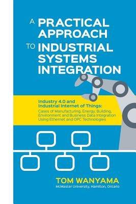 A Practical Approach to Industrial Systems Integration: Industry 4.0 and Industrial Internet of Things: Cases of Manufacturing, Energy, Building, Envi by Wanyama, Tom