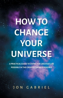 How to Change Your Universe: A practical guide to living the greatest life possible - in the greatest world possible by Gabriel, Jon