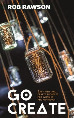 Go Create: Easy Arts and Crafts Projects for Worship and Outreach by Rawson, Rob