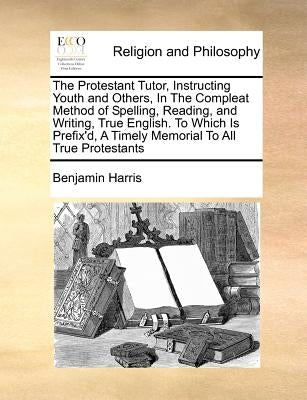 The Protestant Tutor, Instructing Youth and Others, in the Compleat Method of Spelling, Reading, and Writing, True English. to Which Is Prefix'd, a Ti by Harris, Benjamin