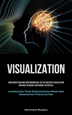 Visualization: Using Meditation And Your Imagination, The Top Creative Visualization Methods To Unlock Your Hidden Potential (Leverag by Pearce, Matthew