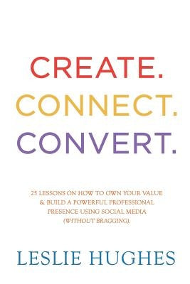 Create. Connect. Convert.: 25 lessons on how to own your value and build a powerful professional presence using social media tools such as Linked by Hughes, Leslie L.