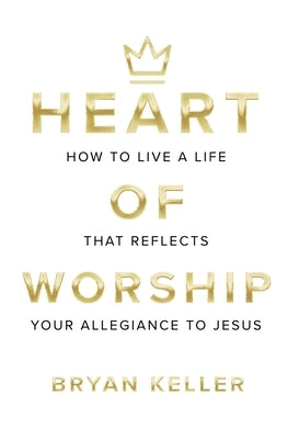 Heart Of Worship: How To Live A Life That Reflects Your Allegiance To Jesus by Keller, Bryan Andrew