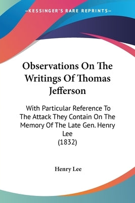 Observations On The Writings Of Thomas Jefferson: With Particular Reference To The Attack They Contain On The Memory Of The Late Gen. Henry Lee (1832) by Lee, Henry