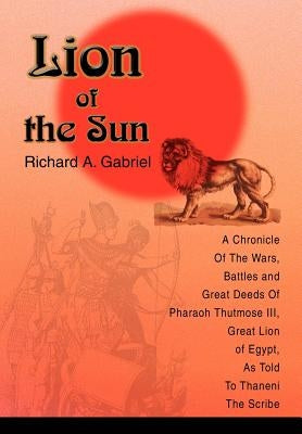 Lion of the Sun: A Chronicle Of The Wars, Battles and Great Deeds Of Pharaoh Thutmose III, Great Lion of Egypt, As Told To Thaneni The by Gabriel, Richard A.