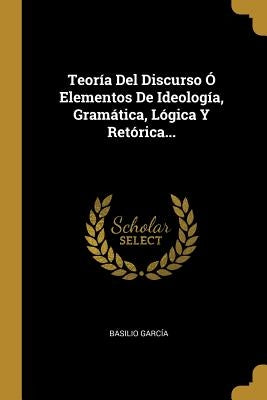 Teoría Del Discurso Ó Elementos De Ideología, Gramática, Lógica Y Retórica... by Garc&#237;a, Basilio