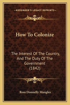 How To Colonize: The Interest Of The Country, And The Duty Of The Government (1842) by Mangles, Ross Donnelly