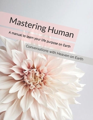 Mastering Human: A manual to understanding the purpose of life on Earth by Earth, Conversations With Heaven on