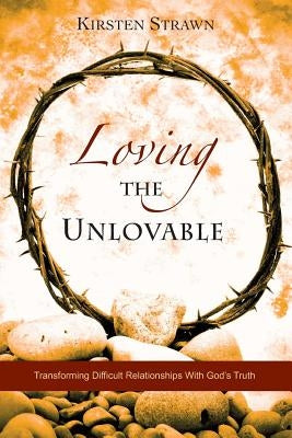 Loving The Unlovable: Transforming Difficult Relationships With God's Truth by Strawn, Kirsten