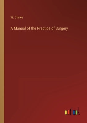 A Manual of the Practice of Surgery by Clarke, W.